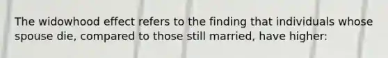 The widowhood effect refers to the finding that individuals whose spouse die, compared to those still married, have higher: