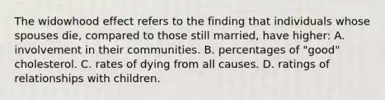 The widowhood effect refers to the finding that individuals whose spouses die, compared to those still married, have higher: A. involvement in their communities. B. percentages of "good" cholesterol. C. rates of dying from all causes. D. ratings of relationships with children.