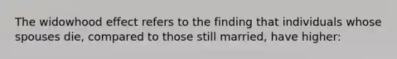 The widowhood effect refers to the finding that individuals whose spouses die, compared to those still married, have higher: