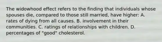 The widowhood effect refers to the finding that individuals whose spouses die, compared to those still married, have higher: A. rates of dying from all causes. B. involvement in their communities. C. ratings of relationships with children. D. percentages of "good" cholesterol.