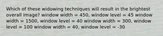 Which of these widowing techniques will result in the brightest overall image? window width = 450, window level = 45 window width = 1500, window level = 40 window width = 300, window level = 100 window width = 40, window level = -30