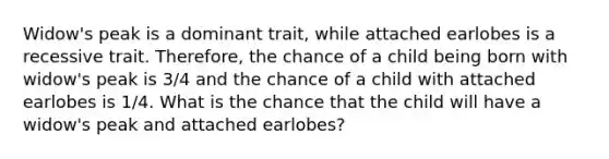 Widow's peak is a dominant trait, while attached earlobes is a recessive trait. Therefore, the chance of a child being born with widow's peak is 3/4 and the chance of a child with attached earlobes is 1/4. What is the chance that the child will have a widow's peak and attached earlobes?