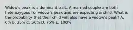 Widow's peak is a dominant trait. A married couple are both heterozygous for widow's peak and are expecting a child. What is the probability that their child will also have a widow's peak? A. 0% B. 25% C. 50% D. 75% E. 100%