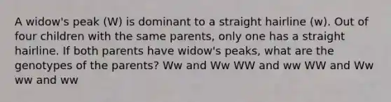 A widow's peak (W) is dominant to a straight hairline (w). Out of four children with the same parents, only one has a straight hairline. If both parents have widow's peaks, what are the genotypes of the parents? Ww and Ww WW and ww WW and Ww ww and ww