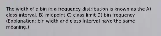 The width of a bin in a frequency distribution is known as the A) class interval. B) midpoint C) class limit D) bin frequency (Explanation: bin width and class Interval have the same meaning.)