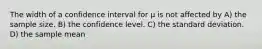 The width of a confidence interval for μ is not affected by A) the sample size. B) the confidence level. C) the standard deviation. D) the sample mean