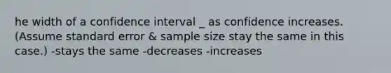 he width of a confidence interval _ as confidence increases. (Assume standard error & sample size stay the same in this case.) -stays the same -decreases -increases