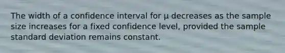 The width of a confidence interval for μ decreases as the sample size increases for a fixed confidence level, provided the sample standard deviation remains constant.