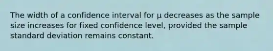 The width of a confidence interval for μ decreases as the sample size increases for fixed confidence level, provided the sample standard deviation remains constant.