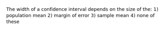 The width of a confidence interval depends on the size of the: 1) population mean 2) margin of error 3) sample mean 4) none of these