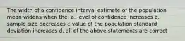 The width of a confidence interval estimate of the population mean widens when the: a. level of confidence increases b. sample size decreases c.value of the population standard deviation increases d. all of the above statements are correct