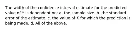 The width of the confidence interval estimate for the predicted value of Y is dependent on: a. the sample size. b. the standard error of the estimate. c. the value of X for which the prediction is being made. d. All of the above.