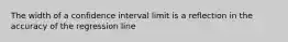 The width of a confidence interval limit is a reflection in the accuracy of the regression line