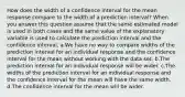 How does the width of a confidence interval for the mean response compare to the width of a prediction interval? When you answer this question assume that the same estimated model is used in both cases and the same value of the explanatory variable is used to calculate the prediction interval and the confidence interval. a.We have no way to compare widths of the prediction interval for an individual response and the confidence interval for the mean without working with the data set. b.The prediction interval for an individual response will be wider. c.The widths of the prediction interval for an individual response and the confidence interval for the mean will have the same width. d.The confidence interval for the mean will be wider.