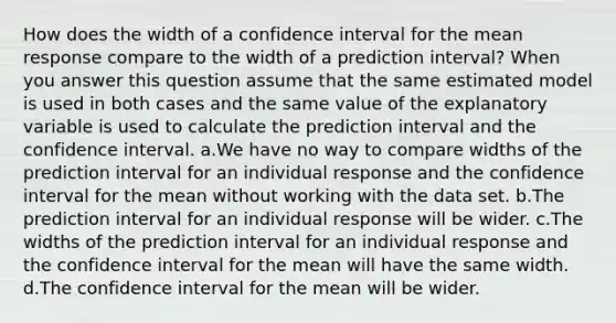 How does the width of a confidence interval for the mean response compare to the width of a prediction interval? When you answer this question assume that the same estimated model is used in both cases and the same value of the explanatory variable is used to calculate the prediction interval and the confidence interval. a.We have no way to compare widths of the prediction interval for an individual response and the confidence interval for the mean without working with the data set. b.The prediction interval for an individual response will be wider. c.The widths of the prediction interval for an individual response and the confidence interval for the mean will have the same width. d.The confidence interval for the mean will be wider.