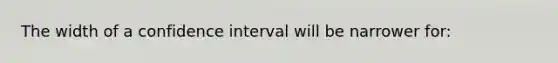 The width of a confidence interval will be narrower for: