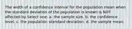 The width of a confidence interval for the population mean when the standard deviation of the population is known is NOT affected by Select one: a. the sample size. b. the confidence level. c. the population standard deviation. d. the sample mean.