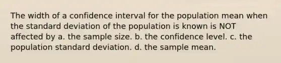 The width of a confidence interval for the population mean when the standard deviation of the population is known is NOT affected by a. the sample size. b. the confidence level. c. the population standard deviation. d. the sample mean.