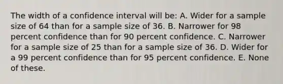 The width of a confidence interval will be: A. Wider for a sample size of 64 than for a sample size of 36. B. Narrower for 98 percent confidence than for 90 percent confidence. C. Narrower for a sample size of 25 than for a sample size of 36. D. Wider for a 99 percent confidence than for 95 percent confidence. E. None of these.