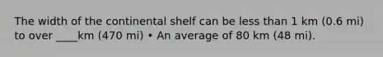 The width of the continental shelf can be less than 1 km (0.6 mi) to over ____km (470 mi) • An average of 80 km (48 mi).