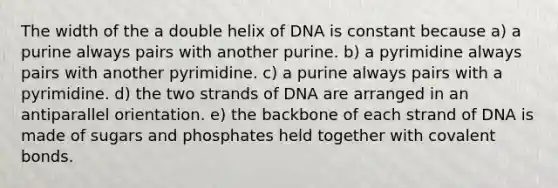 The width of the a double helix of DNA is constant because a) a purine always pairs with another purine. b) a pyrimidine always pairs with another pyrimidine. c) a purine always pairs with a pyrimidine. d) the two strands of DNA are arranged in an antiparallel orientation. e) the backbone of each strand of DNA is made of sugars and phosphates held together with covalent bonds.