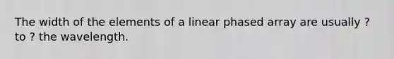 The width of the elements of a linear phased array are usually ? to ? the wavelength.