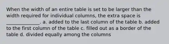 When the width of an entire table is set to be larger than the width required for individual columns, the extra space is ______________. a. added to the last column of the table b. added to the first column of the table c. filled out as a border of the table d. divided equally among the columns