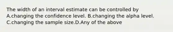 The width of an interval estimate can be controlled by A.changing the confidence level. B.changing the alpha level. C.changing the sample size.D.Any of the above