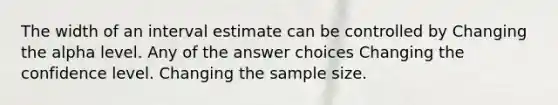 The width of an interval estimate can be controlled by Changing the alpha level. Any of the answer choices Changing the confidence level. Changing the sample size.