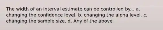 The width of an interval estimate can be controlled by... a. changing the confidence level. b. changing the alpha level. c. changing the sample size. d. Any of the above