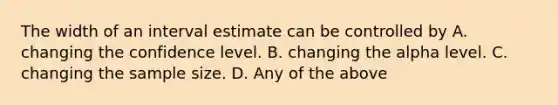 The width of an interval estimate can be controlled by A. changing the confidence level. B. changing the alpha level. C. changing the sample size. D. Any of the above