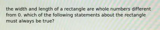 the width and length of a rectangle are whole numbers different from 0. which of the following statements about the rectangle must always be true?