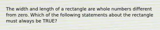 The width and length of a rectangle are whole numbers different from zero. Which of the following statements about the rectangle must always be TRUE?