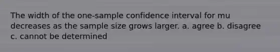 The width of the one-sample confidence interval for mu decreases as the sample size grows larger. a. agree b. disagree c. cannot be determined