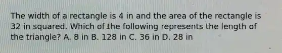 The width of a rectangle is 4 in and the area of the rectangle is 32 in squared. Which of the following represents the length of the triangle? A. 8 in B. 128 in C. 36 in D. 28 in