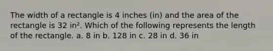 The width of a rectangle is 4 inches (in) and the area of the rectangle is 32 in². Which of the following represents the length of the rectangle. a. 8 in b. 128 in c. 28 in d. 36 in