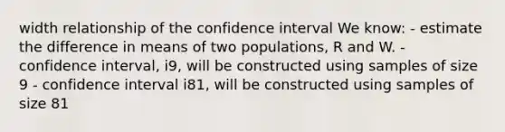 width relationship of the confidence interval We know: - estimate the difference in means of two populations, R and W. - confidence interval, i9, will be constructed using samples of size 9 - confidence interval i81, will be constructed using samples of size 81