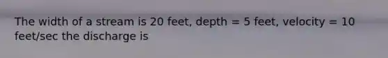 The width of a stream is 20 feet, depth = 5 feet, velocity = 10 feet/sec the discharge is