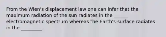 From the Wien's displacement law one can infer that the maximum radiation of the sun radiates in the ______ electromagnetic spectrum whereas the Earth's surface radiates in the _________.