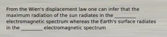 From the Wien's displacement law one can infer that the maximum radiation of the sun radiates in the _________ electromagnetic spectrum whereas the Earth's surface radiates in the _________ electromagnetic spectrum