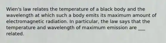 Wien's law relates the temperature of a black body and the wavelength at which such a body emits its maximum amount of electromagnetic radiation. In particular, the law says that the temperature and wavelength of maximum emission are ___ related.