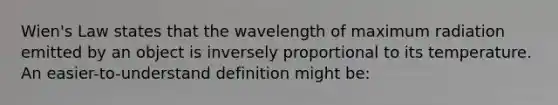 Wien's Law states that the wavelength of maximum radiation emitted by an object is inversely proportional to its temperature. An easier-to-understand definition might be: