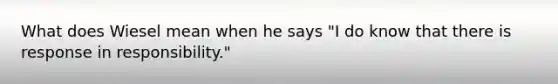 What does Wiesel mean when he says "I do know that there is response in responsibility."