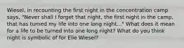 Wiesel, in recounting the first night in the concentration camp says, "Never shall I forget that night, the first night in the camp, that has turned my life into one long night..." What does it mean for a life to be turned into one long night? What do you think night is symbolic of for Elie Wiesel?