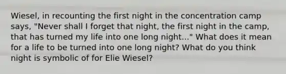 Wiesel, in recounting the first night in the concentration camp says, "Never shall I forget that night, the first night in the camp, that has turned my life into one long night..." What does it mean for a life to be turned into one long night? What do you think night is symbolic of for Elie Wiesel?