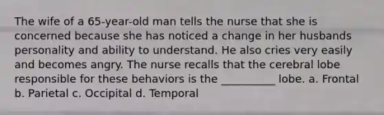 The wife of a 65-year-old man tells the nurse that she is concerned because she has noticed a change in her husbands personality and ability to understand. He also cries very easily and becomes angry. The nurse recalls that the cerebral lobe responsible for these behaviors is the __________ lobe. a. Frontal b. Parietal c. Occipital d. Temporal