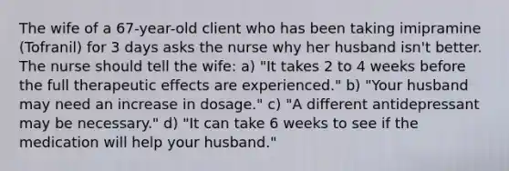 The wife of a 67-year-old client who has been taking imipramine (Tofranil) for 3 days asks the nurse why her husband isn't better. The nurse should tell the wife: a) "It takes 2 to 4 weeks before the full therapeutic effects are experienced." b) "Your husband may need an increase in dosage." c) "A different antidepressant may be necessary." d) "It can take 6 weeks to see if the medication will help your husband."