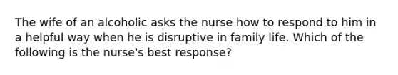 The wife of an alcoholic asks the nurse how to respond to him in a helpful way when he is disruptive in family life. Which of the following is the nurse's best response?