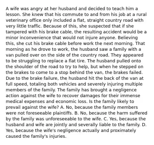 A wife was angry at her husband and decided to teach him a lesson. She knew that his commute to and from his job at a rural veterinary office only included a flat, straight country road with very little traffic. Because of this, she suspected that if she tampered with his brake cable, the resulting accident would be a minor inconvenience that would not injure anyone. Believing this, she cut his brake cable before work the next morning. That morning as he drove to work, the husband saw a family with a van pulled over on the side of the country road. They appeared to be struggling to replace a flat tire. The husband pulled onto the shoulder of the road to try to help, but when he stepped on the brakes to come to a stop behind the van, the brakes failed. Due to the brake failure, the husband hit the back of the van at full speed, totaling both vehicles and severely injuring multiple members of the family. The family has brought a negligence action against the wife to recover damages for their immense medical expenses and economic loss. Is the family likely to prevail against the wife? A. No, because the family members were not foreseeable plaintiffs. B. No, because the harm suffered by the family was unforeseeable to the wife. C. Yes, because the husband and wife are jointly and severally liable to the family. D. Yes, because the wife's negligence actually and proximately caused the family's injuries.