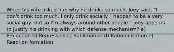 When his wife asked him why he drinks so much, Joey said, "I don't drink too much. I only drink socially. I happen to be a very social guy and so I'm always around other people." Joey appears to justify his drinking with which defense mechanism? a) Projection b) Repression c) Sublimation d) Rationalization e) Reaction formation